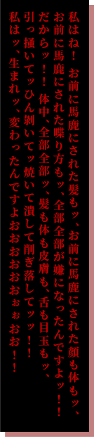 私はね！ お前に⾺⿅にされた髪もッ、お前に⾺⿅にされた顔も体もッ、お前に⾺⿅にされた喋り⽅もッ、全部全部が嫌になったんですよッ！！だからッ！！体中、全部全部ッ、髪も体も⽪膚も、⾆も⽬⽟もッ、引っ掻いてッひん剝いてッ焼いて潰して削ぎ落してッッ！！私はッ、⽣まれッ、変わったんですよおおおおおおぉぉおお！！