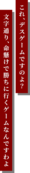 これ、デスゲームですのよ?⽂字通り、命懸けで勝ちに⾏くゲームなんですわよ