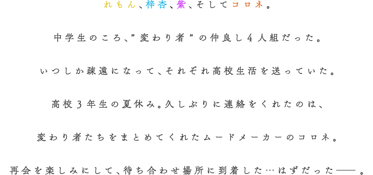 
			            れもん、梓杏、紫、そしてコロネ。
						中学生のころ、”変わり者”の仲良し４人組だった。
						いつしか疎遠になって、それぞれ高校生活を送っていた。
						高校３年生の夏休み。久しぶりに連絡をくれたのは、
						変わり者たちをまとめてくれたムードメーカーのコロネ。
						再会を楽しみにして、待ち合わせ場所に到着した…
						はずだった─。
						