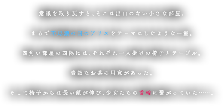 
			            意識を取り戻すと、そこは出口のない小さな部屋。
						まるで不思議の国のアリスをテーマにしたような一室。
						四角い部屋の四隅には、それぞれ一人掛けの椅子とテーブル。
						素敵なお茶の用意があった。
						そして椅子からは長い鎖が伸び、
						少女たちの首輪に繋がっていた……。
						