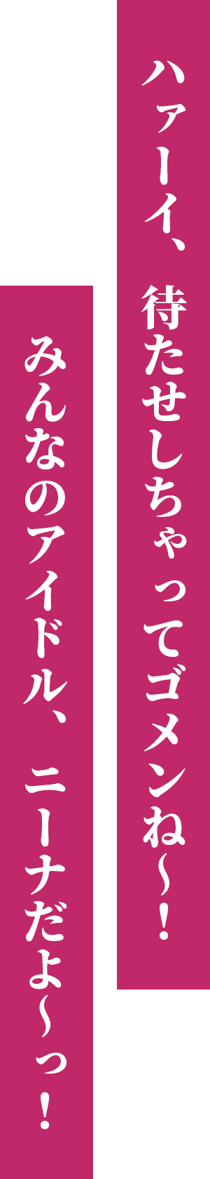 ハァーイ、待たせしちゃってゴメンね～！ みんなのアイドル、ニーナだよ～っ！