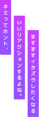 キミってホント、いいリアクションするよね。ますますイタズラしたくなる