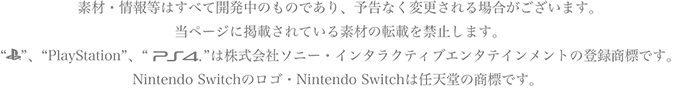 素材・情報等はすべて開発中のものであり、予告なく変更される場合がございます。
当ページに掲載されている素材の転載を禁止します。“PlayStationマーク”、“PlayStation”、“PlayStation4マーク”は株式会社ソニー・インタラクティブエンタテインメントの登録商標です。Nintendo Switchのロゴ・Nintendo Switchは任天堂の商標です。