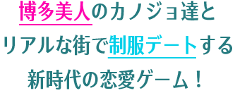 博多美人のカノジョ達とリアルな街で制服デートする新時代の恋愛ゲーム！