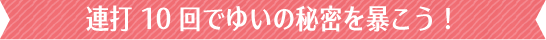 タッチ１０回でゆいの秘密を暴こう！