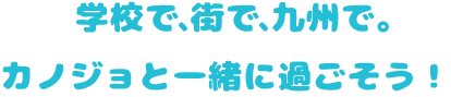 学校で、街で、九州で。カノジョと一緒に過ごそう！