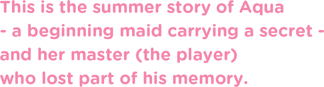 This is the summer story of Aqua - a beginning maid carrying a secret - and her master (the player) who lost part of his memory.